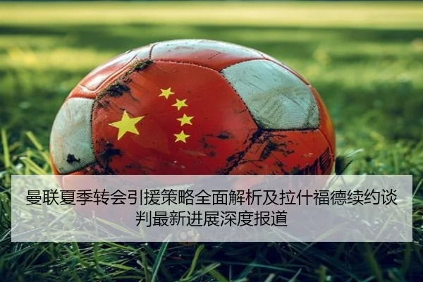 曼联夏季转会引援策略全面解析及拉什福德续约谈判最新进展深度报道